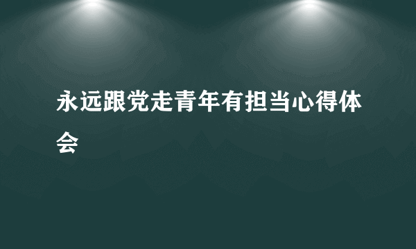 永远跟党走青年有担当心得体会