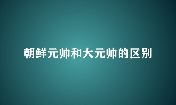 朝鲜元帅和大元帅的区别
