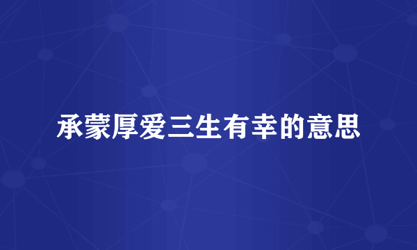 承蒙厚爱三生有幸的意思