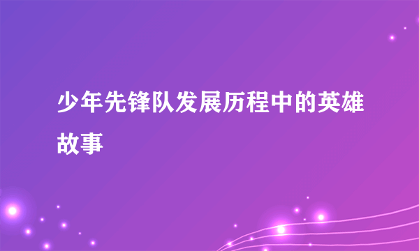 少年先锋队发展历程中的英雄故事