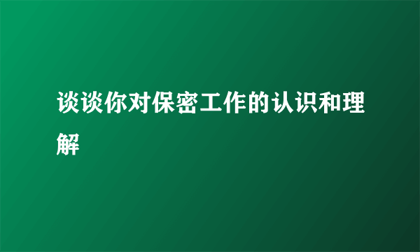 谈谈你对保密工作的认识和理解
