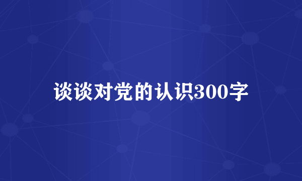 谈谈对党的认识300字