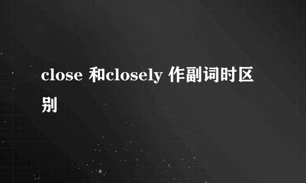 close 和closely 作副词时区别