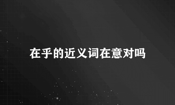 在乎的近义词在意对吗