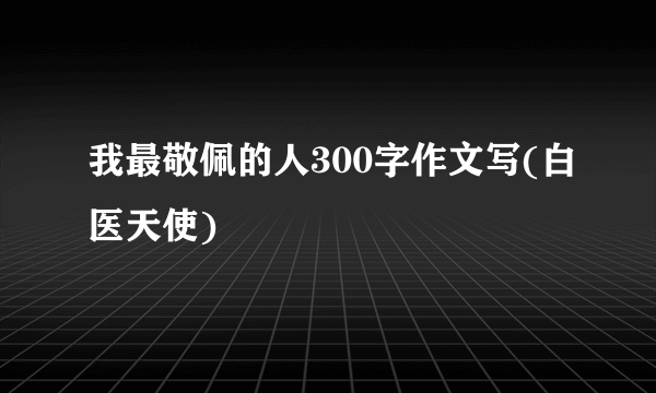 我最敬佩的人300字作文写(白医天使)
