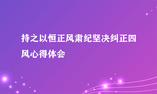 持之以恒正风肃纪坚决纠正四风心得体会
