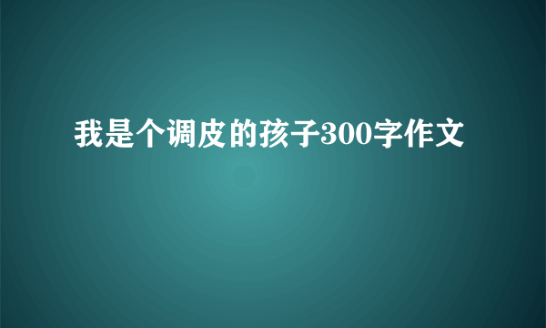 我是个调皮的孩子300字作文