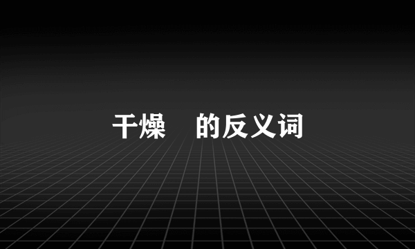 干燥￼的反义词