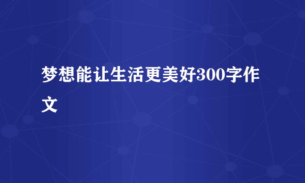 梦想能让生活更美好300字作文