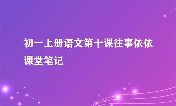 初一上册语文第十课往事依依课堂笔记