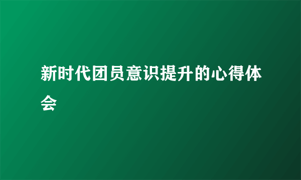 新时代团员意识提升的心得体会