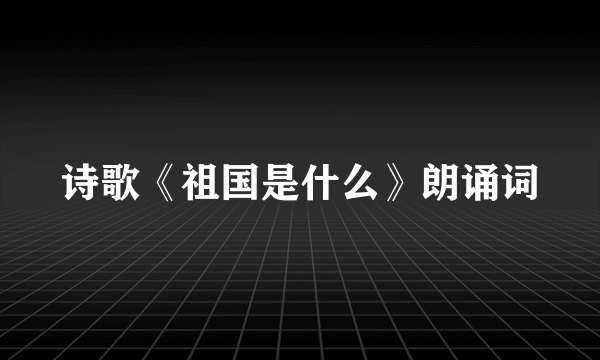 诗歌《祖国是什么》朗诵词