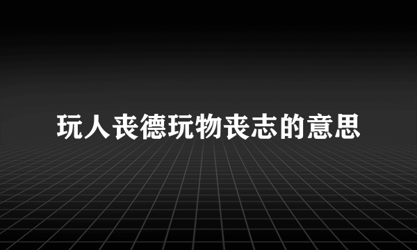 玩人丧德玩物丧志的意思