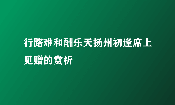 行路难和酬乐天扬州初逢席上见赠的赏析