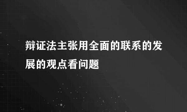 辩证法主张用全面的联系的发展的观点看问题