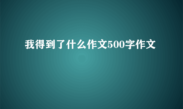 我得到了什么作文500字作文