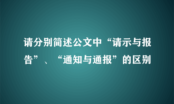 请分别简述公文中“请示与报告”、“通知与通报”的区别
