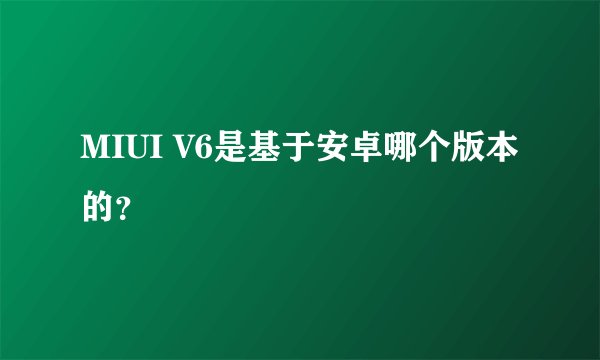 MIUI V6是基于安卓哪个版本的?