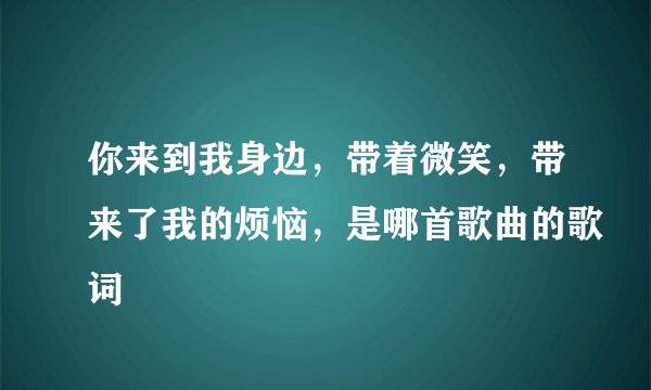 你来到我身边,带着微笑,带来了我的烦恼,是哪首歌曲的歌词