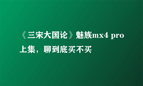 《三宋大国论》魅族mx4 pro上集，聊到底买不买