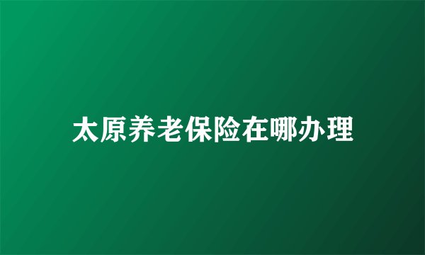 太原养老保险在哪办理