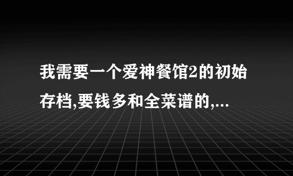 我需要一个爱神餐馆2的初始存档,要钱多和全菜谱的,我的是网上下的破解版
