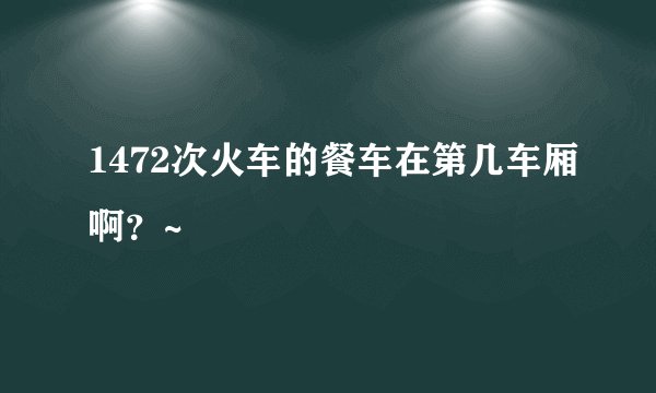 1472次火车的餐车在第几车厢啊？~