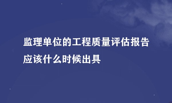 监理单位的工程质量评估报告应该什么时候出具