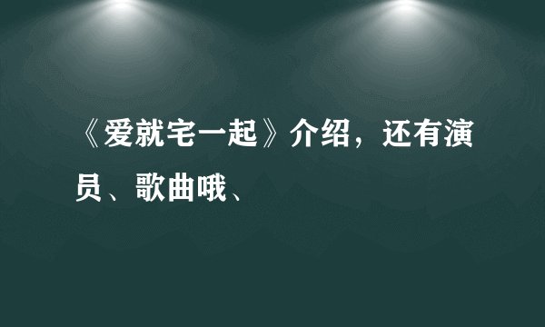 《爱就宅一起》介绍,还有演员、歌曲哦、