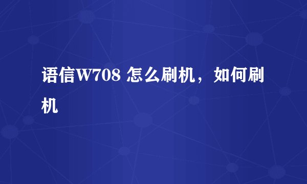 语信W708 怎么刷机，如何刷机