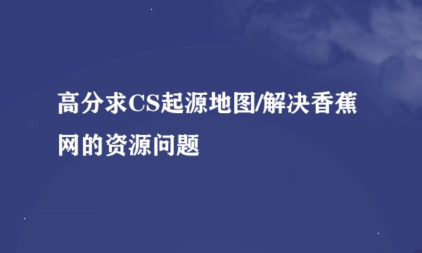 高分求CS起源地图/解决香蕉网的资源问题