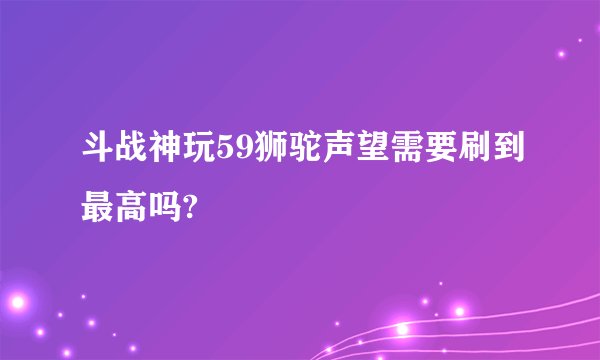 斗战神玩59狮驼声望需要刷到最高吗?
