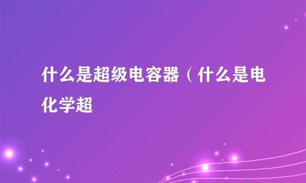 什么是超级电容器（什么是电化学超