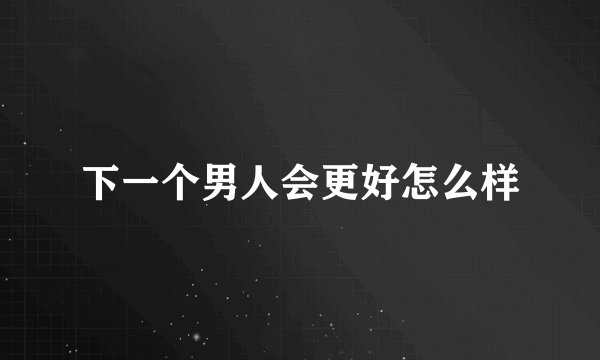 下一个男人会更好怎么样