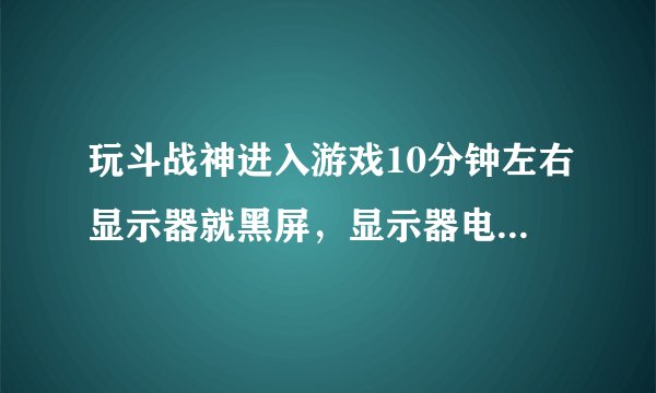 玩斗战神进入游戏10分钟左右显示器就黑屏，显示器电源灯由蓝灯变黄灯，机箱仍在工作。求大神指教