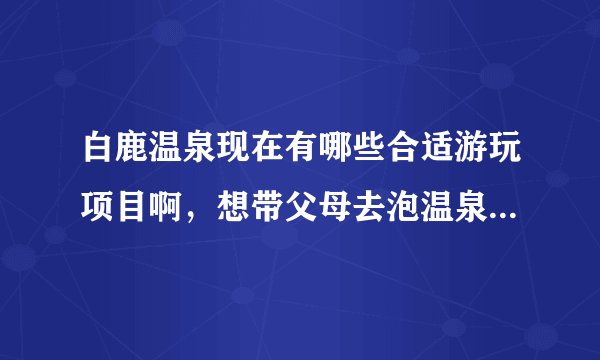 白鹿温泉现在有哪些合适游玩项目啊，想带父母去泡温泉，不知道现在合不合适！