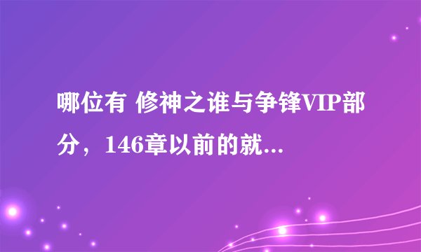 哪位有 修神之谁与争锋VIP部分，146章以前的就不用啦...谢谢！！！！