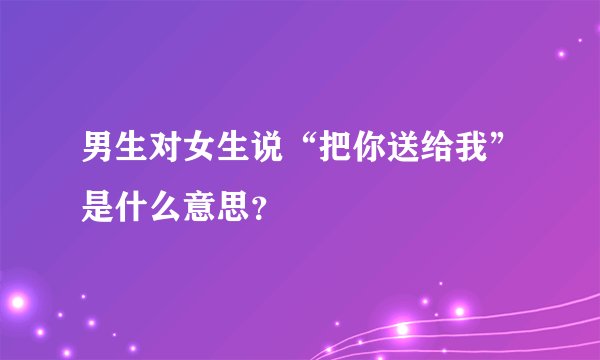 男生对女生说“把你送给我”是什么意思？