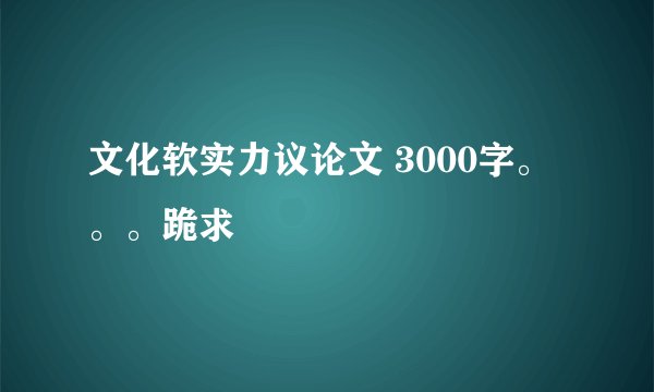 文化软实力议论文 3000字。。。跪求