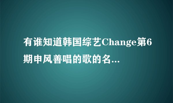 有谁知道韩国综艺Change第6期申风善唱的歌的名字是什么啊?