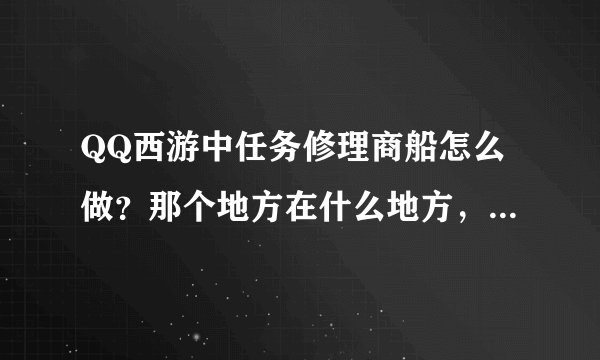 QQ西游中任务修理商船怎么做？那个地方在什么地方，要具体的位置？