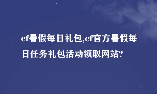 cf暑假每日礼包,cf官方暑假每日任务礼包活动领取网站?