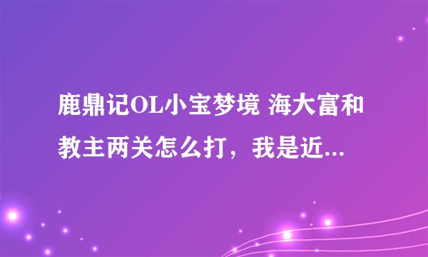 鹿鼎记OL小宝梦境 海大富和教主两关怎么打，我是近战猛将，不要复制别人的，我都看遍了，没看懂……