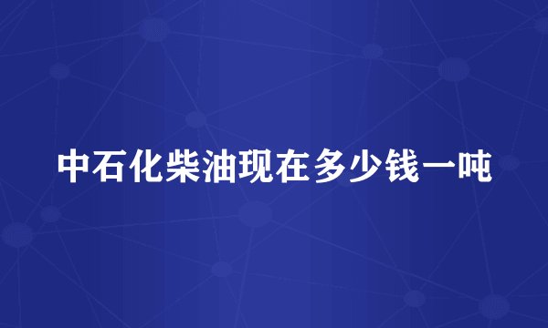 中石化柴油现在多少钱一吨