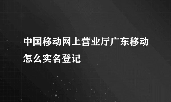 中国移动网上营业厅广东移动怎么实名登记