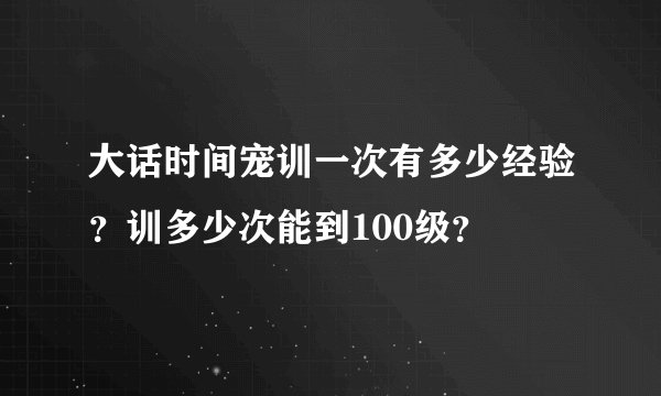 大话时间宠训一次有多少经验？训多少次能到100级？