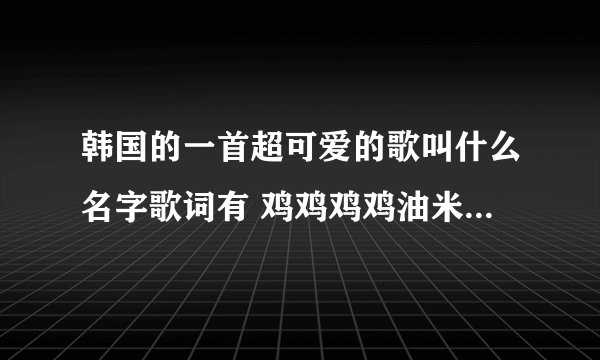 韩国的一首超可爱的歌叫什么名字歌词有 鸡鸡鸡鸡油米 鸡油米