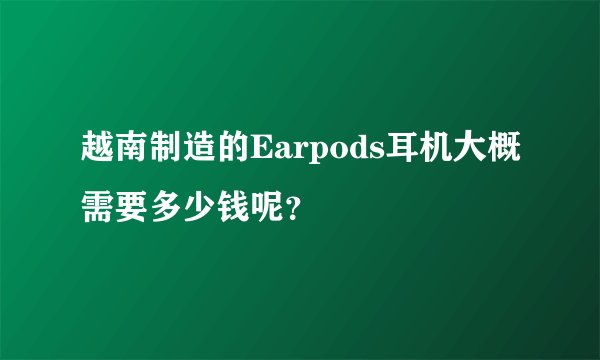 越南制造的Earpods耳机大概需要多少钱呢？