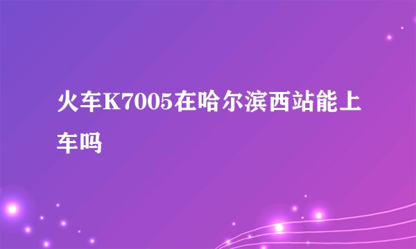 火车K7005在哈尔滨西站能上车吗