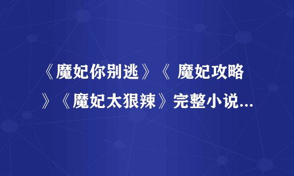 《魔妃你别逃》《 魔妃攻略》《魔妃太狠辣》完整小说,不要中间有空白